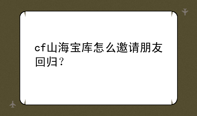 cf山海宝库怎么邀请朋友回归？