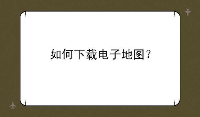 如何下载电子地图？