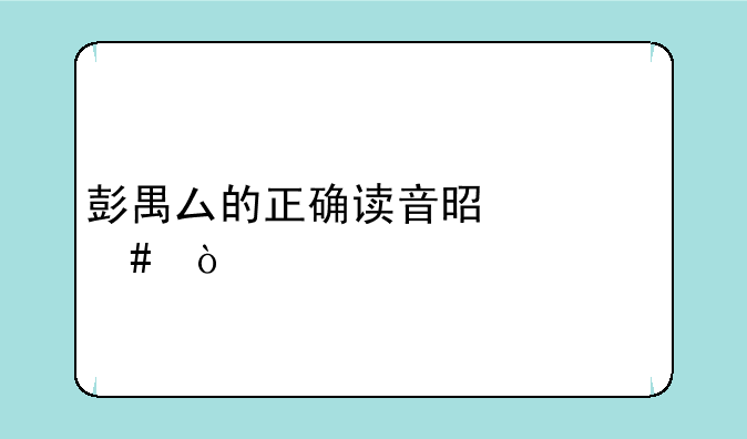 彭禺厶的正确读音是什么？
