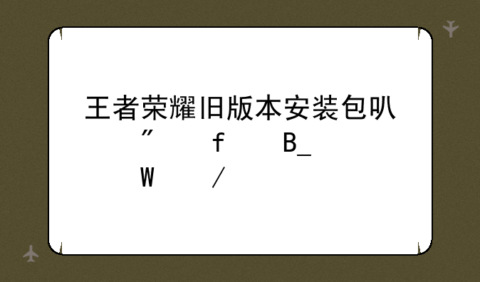 王者荣耀旧版本安装包可以删除吗如何下载