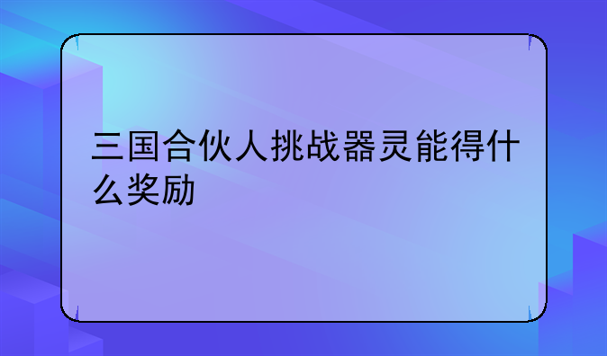三国合伙人挑战器灵能得什么奖励