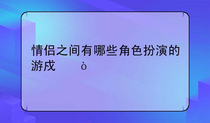 情侣之间有哪些角色扮演的游戏？
