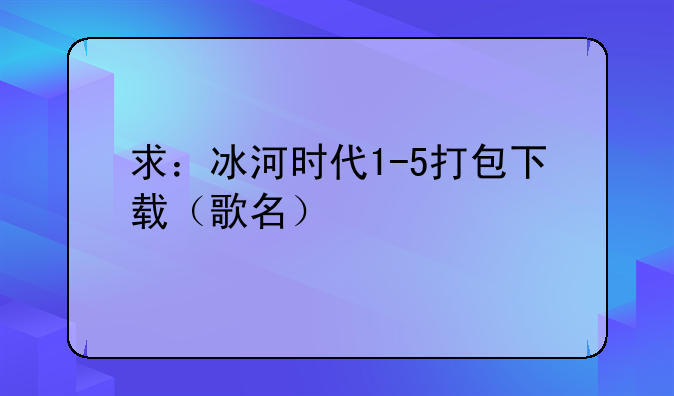 求：冰河时代1-5打包下载（歌名）