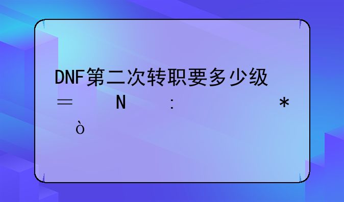 DNF第二次转职要多少级？哪接任务？