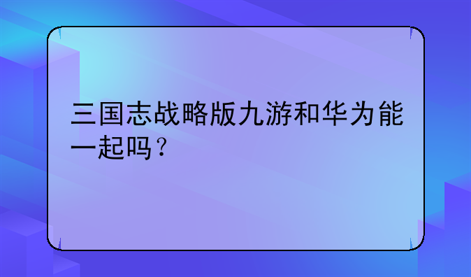 三国志战略版九游和华为能一起吗？