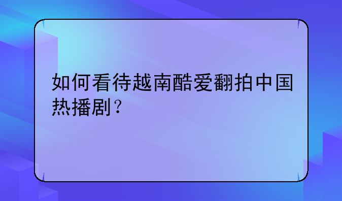 如何看待越南酷爱翻拍中国热播剧？