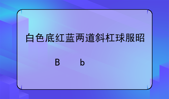 白色底红蓝两道斜杠球服是那个球队