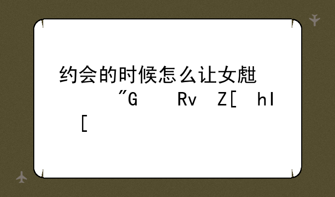 约会的时候怎么让女生对我产生好感？