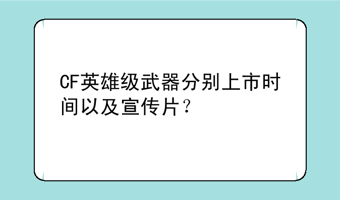 CF英雄级武器分别上市时间以及宣传片？