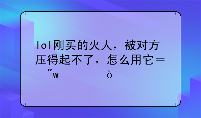 lol刚买的火人，被对方压得起不了，怎么用它？初装？
