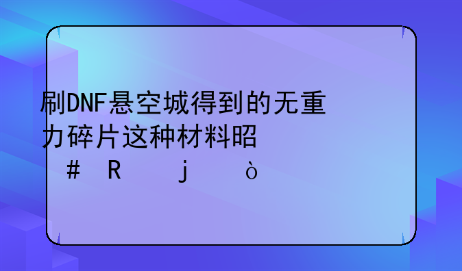 刷DNF悬空城得到的无重力碎片这种材料是干什么用的？
