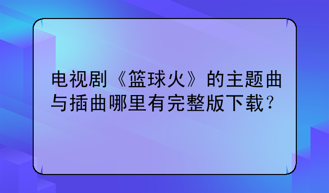 电视剧《篮球火》的主题曲与插曲哪里有完整版下载？