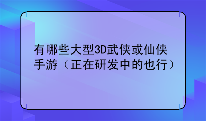 有哪些大型3D武侠或仙侠手游（正在研发中的也行）