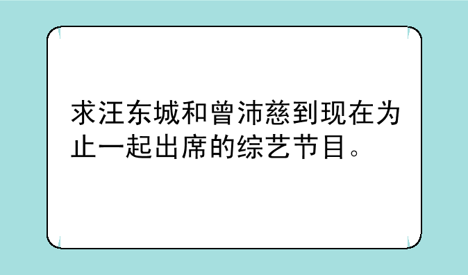 求汪东城和曾沛慈到现在为止一起出席的综艺节目。