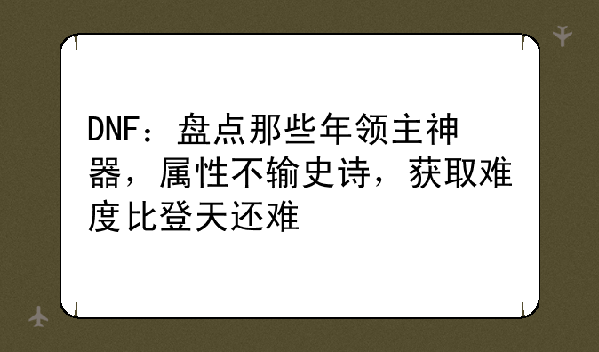 DNF：盘点那些年领主神器，属性不输史诗，获取难度比登天还难