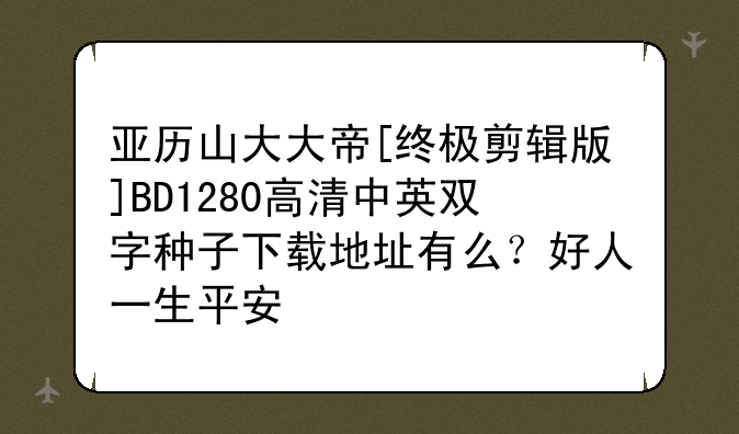 亚历山大大帝[终极剪辑版]BD1280高清中英双字种子下载地址有么？好人一生平安