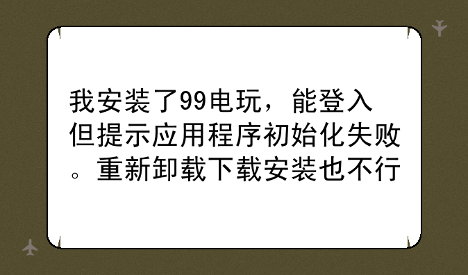 我安装了99电玩，能登入但提示应用程序初始化失败。重新卸载下载安装也不行