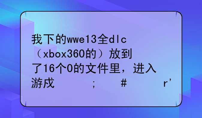 我下的wwe13全dlc（xbox360的）放到了16个0的文件里，进入游戏怎么没有人物？