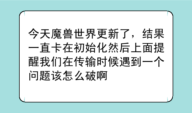 今天魔兽世界更新了，结果一直卡在初始化然后上面提醒我们在传输时候遇到一个问题该怎么破啊