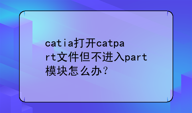 catia打开catpart文件但不进入part模块怎么办？