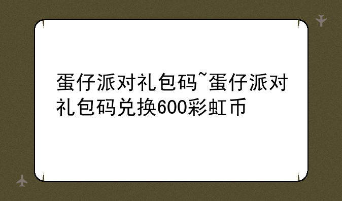蛋仔派对礼包码~蛋仔派对礼包码兑换600彩虹币
