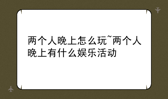 两个人晚上怎么玩~两个人晚上有什么娱乐活动