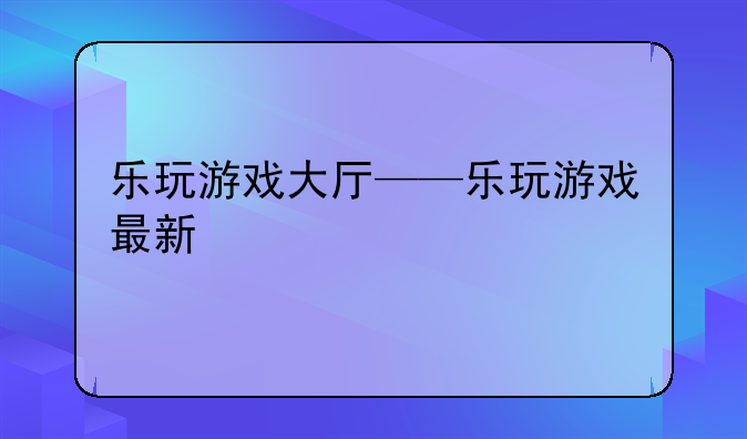 乐玩游戏大厅——乐玩游戏最新