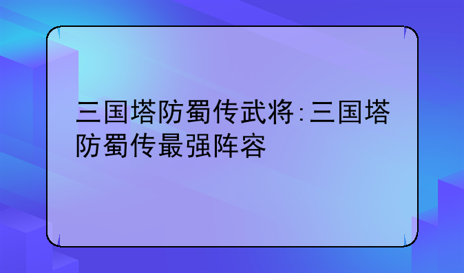 三国塔防蜀传武将:三国塔防蜀传最强阵容