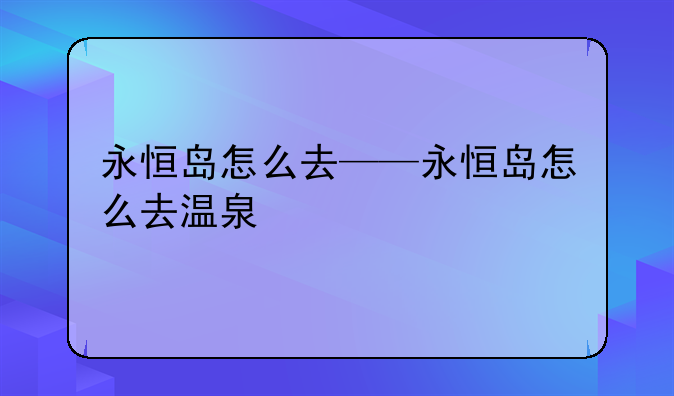 永恒岛怎么去——永恒岛怎么去温泉