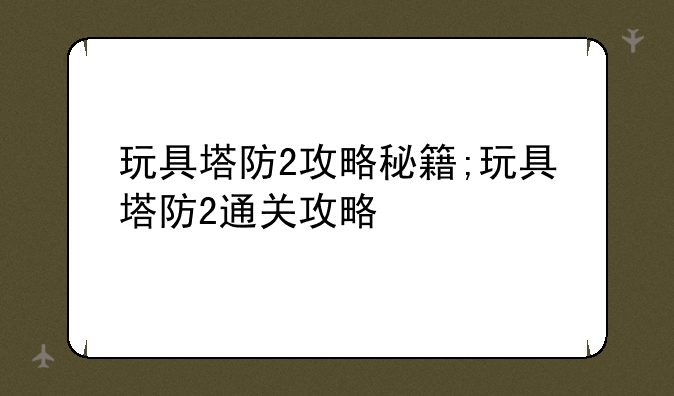 玩具塔防2攻略秘籍;玩具塔防2通关攻略