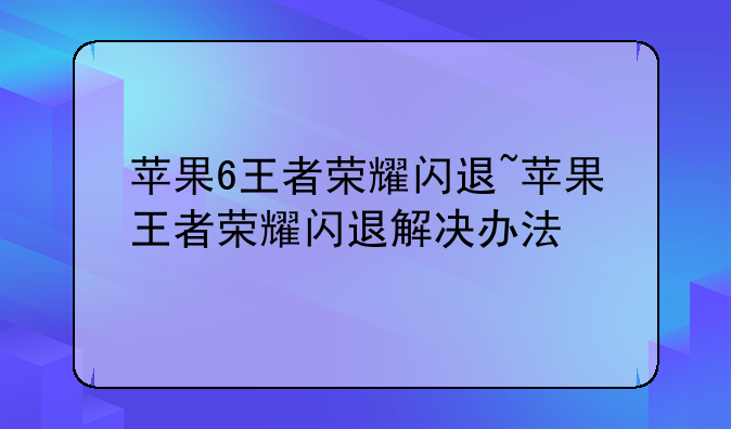 苹果6王者荣耀闪退~苹果王者荣耀闪退解决办法
