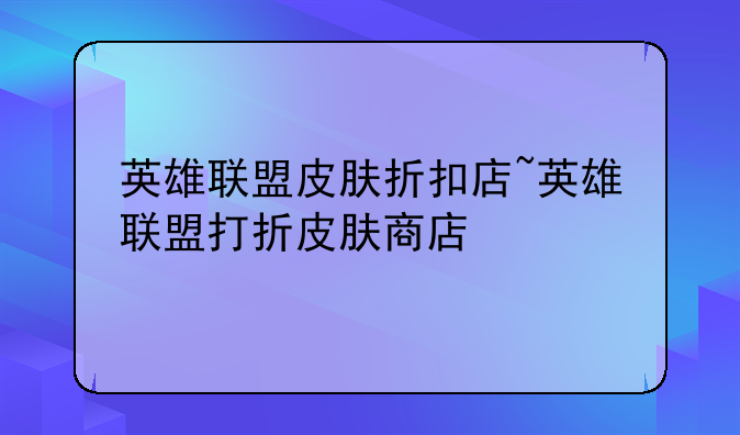 英雄联盟皮肤折扣店~英雄联盟打折皮肤商店