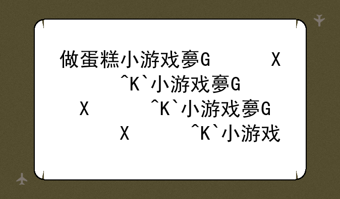 做蛋糕小游戏大全__做蛋糕小游戏大全房子蛋糕